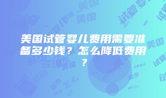 美国试管婴儿费用需要准备多少钱？怎么降低费用？