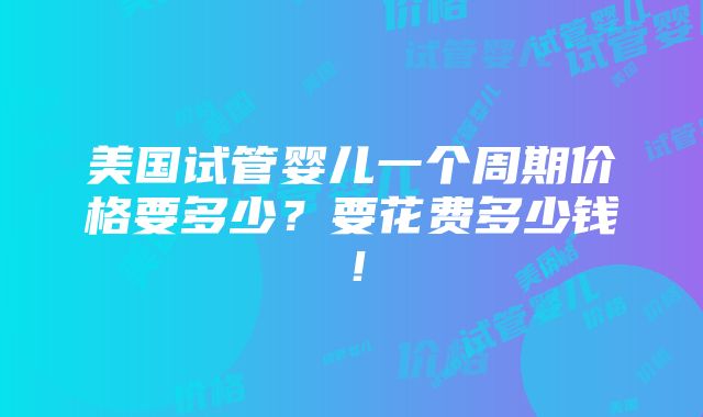 美国试管婴儿一个周期价格要多少？要花费多少钱！