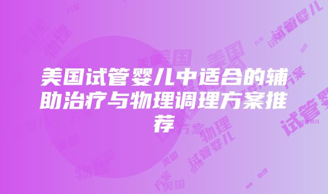 美国试管婴儿中适合的辅助治疗与物理调理方案推荐