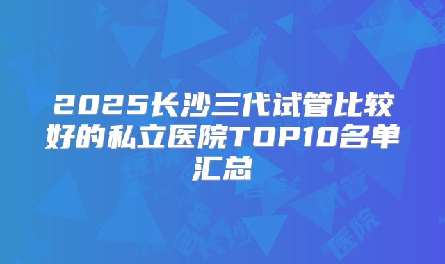 2025长沙三代试管比较好的私立医院TOP10名单汇总