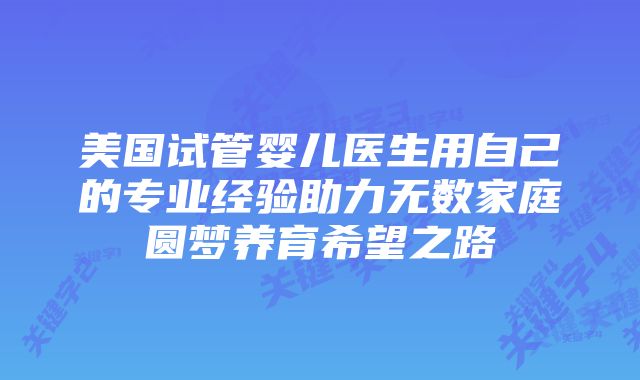 美国试管婴儿医生用自己的专业经验助力无数家庭圆梦养育希望之路