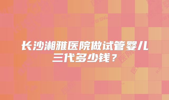 长沙湘雅医院做试管婴儿三代多少钱？