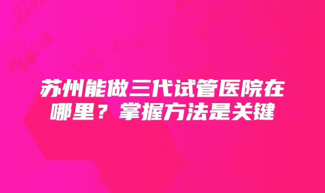 苏州能做三代试管医院在哪里？掌握方法是关键