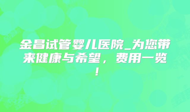 金昌试管婴儿医院_为您带来健康与希望，费用一览！