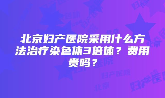 北京妇产医院采用什么方法治疗染色体3倍体？费用贵吗？