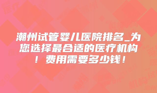 潮州试管婴儿医院排名_为您选择最合适的医疗机构！费用需要多少钱！