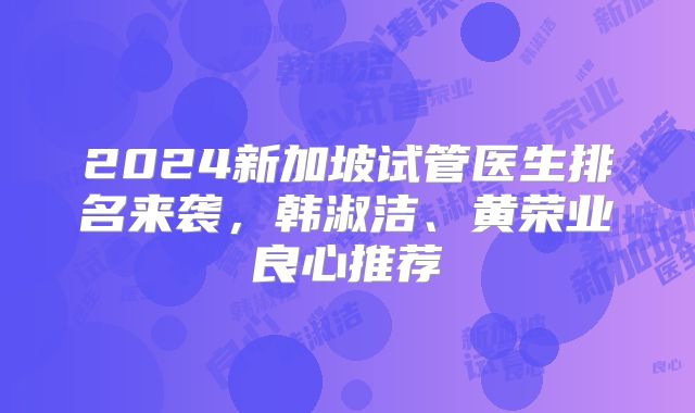 2024新加坡试管医生排名来袭，韩淑洁、黄荣业良心推荐