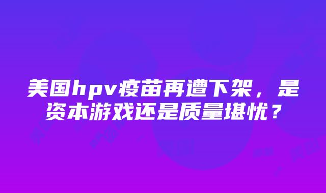 美国hpv疫苗再遭下架，是资本游戏还是质量堪忧？