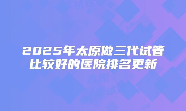 2025年太原做三代试管比较好的医院排名更新