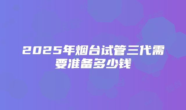 2025年烟台试管三代需要准备多少钱