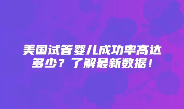 美国试管婴儿成功率高达多少？了解最新数据！