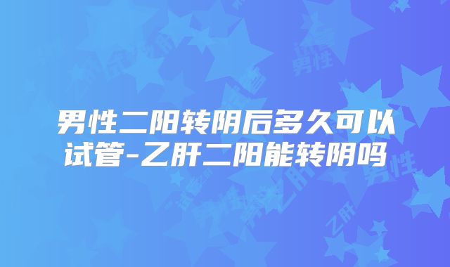 男性二阳转阴后多久可以试管-乙肝二阳能转阴吗