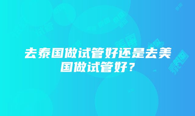 去泰国做试管好还是去美国做试管好？