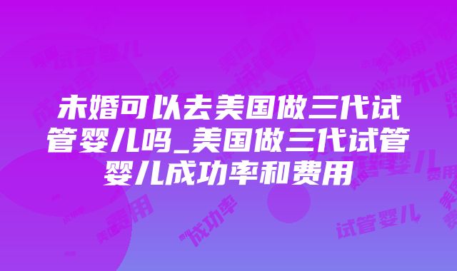 未婚可以去美国做三代试管婴儿吗_美国做三代试管婴儿成功率和费用