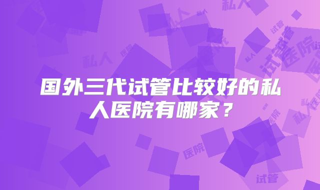 国外三代试管比较好的私人医院有哪家？