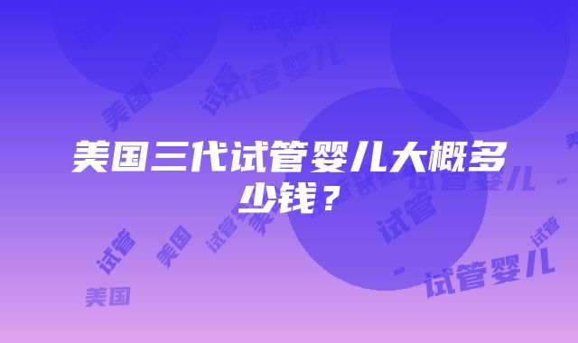 美国三代试管婴儿大概多少钱？