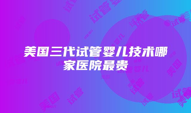 美国三代试管婴儿技术哪家医院最贵