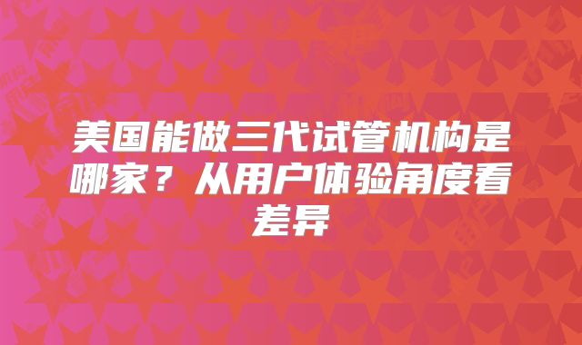 美国能做三代试管机构是哪家？从用户体验角度看差异