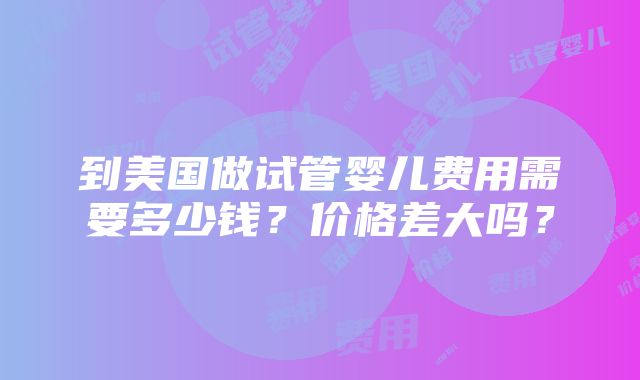 到美国做试管婴儿费用需要多少钱？价格差大吗？