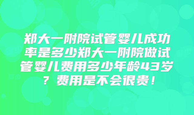 郑大一附院试管婴儿成功率是多少郑大一附院做试管婴儿费用多少年龄43岁？费用是不会很贵！