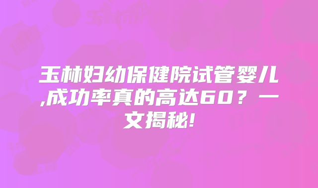 玉林妇幼保健院试管婴儿,成功率真的高达60？一文揭秘!