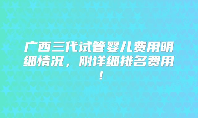 广西三代试管婴儿费用明细情况，附详细排名费用！