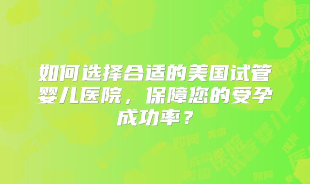 如何选择合适的美国试管婴儿医院,保障您的受孕成功率?