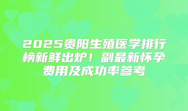 2025贵阳生殖医学排行榜新鲜出炉！副最新怀孕费用及成功率参考