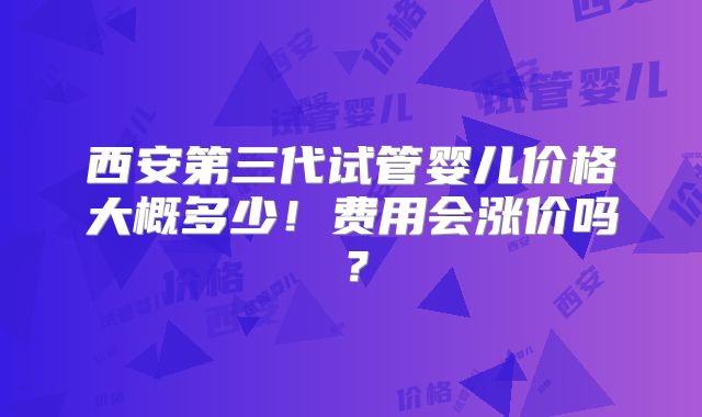 西安第三代试管婴儿价格大概多少！费用会涨价吗？