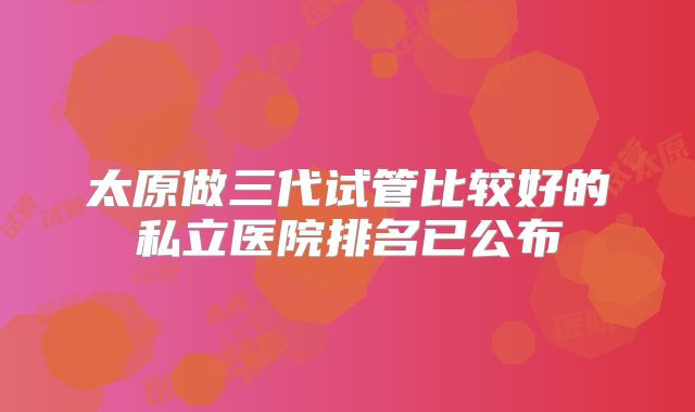 太原做三代试管比较好的私立医院排名已公布