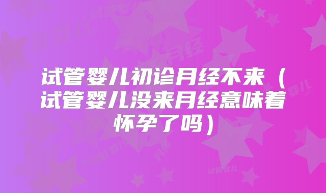 试管婴儿初诊月经不来（试管婴儿没来月经意味着怀孕了吗）