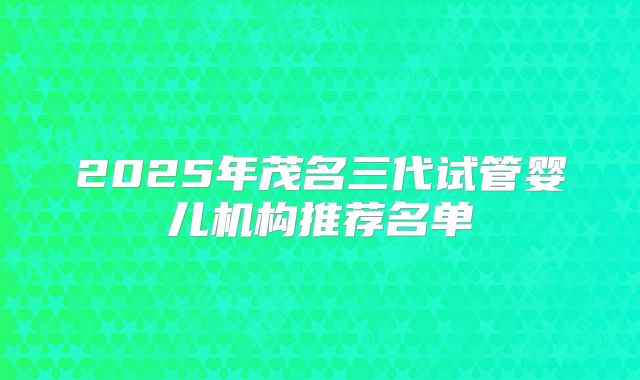 2025年茂名三代试管婴儿机构推荐名单