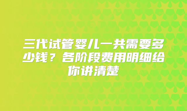 三代试管婴儿一共需要多少钱？各阶段费用明细给你讲清楚