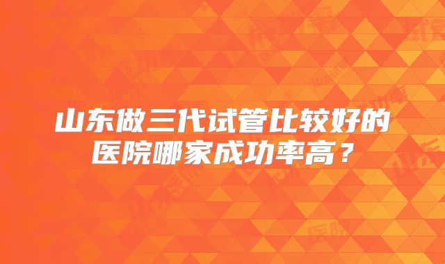 山东做三代试管比较好的医院哪家成功率高？