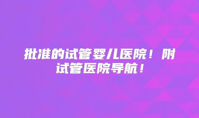 批准的试管婴儿医院！附试管医院导航！