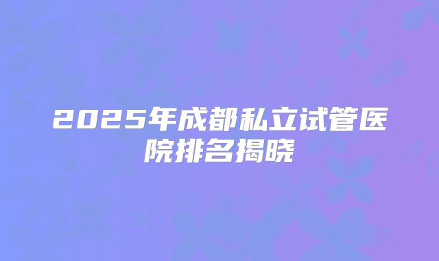 2025年成都私立试管医院排名揭晓