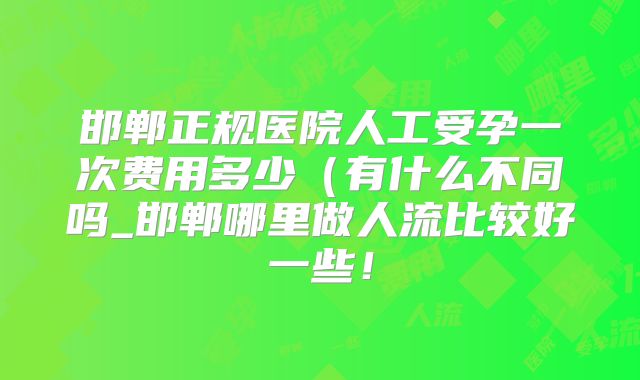 邯郸正规医院人工受孕一次费用多少（有什么不同吗_邯郸哪里做人流比较好一些！
