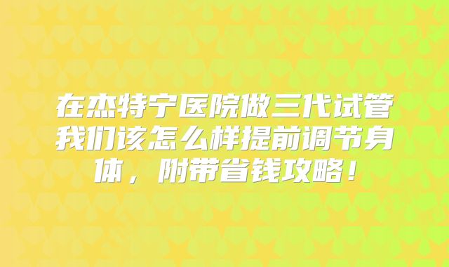 在杰特宁医院做三代试管我们该怎么样提前调节身体，附带省钱攻略！