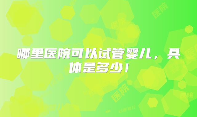 哪里医院可以试管婴儿，具体是多少！