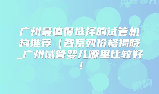 广州最值得选择的试管机构推荐（各系列价格揭晓_广州试管婴儿哪里比较好！