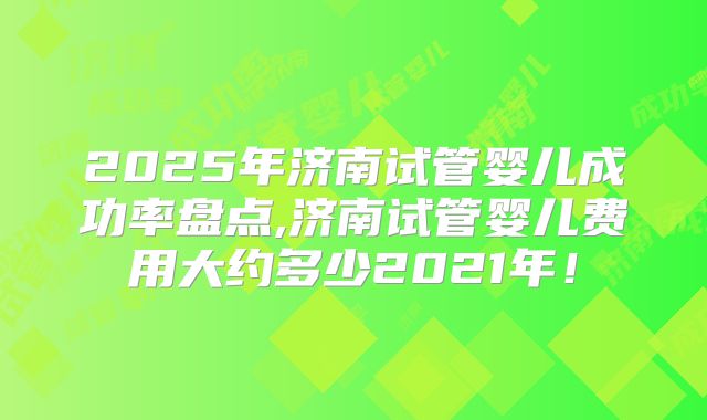 2025年济南试管婴儿成功率盘点,济南试管婴儿费用大约多少2021年！