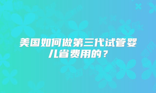 美国如何做第三代试管婴儿省费用的？