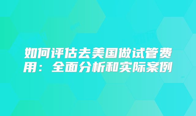 如何评估去美国做试管费用:全面分析和实际案例