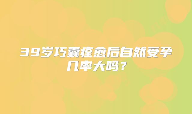 39岁巧囊痊愈后自然受孕几率大吗？