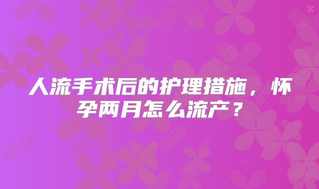 人流手术后的护理措施，怀孕两月怎么流产？
