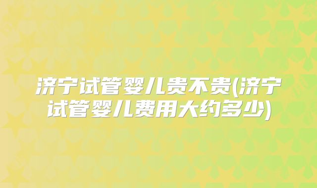 济宁试管婴儿贵不贵(济宁试管婴儿费用大约多少)