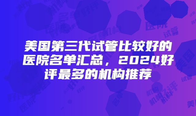 美国第三代试管比较好的医院名单汇总，2024好评最多的机构推荐