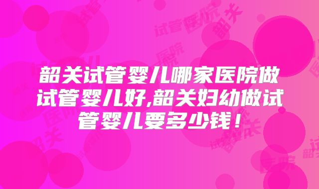 韶关试管婴儿哪家医院做试管婴儿好,韶关妇幼做试管婴儿要多少钱！