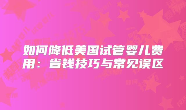 如何降低美国试管婴儿费用：省钱技巧与常见误区
