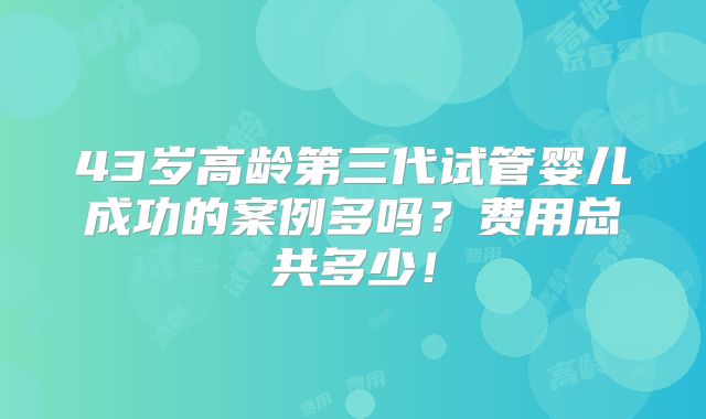43岁高龄第三代试管婴儿成功的案例多吗？费用总共多少！